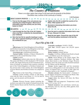 100
The Country of Traditions
There is no other nation that clings to the past with the tenacity of the British.
The Briton has a sense of the continuity of history.
V.M.Pavlotski
READING
Fact File of the UK
Geographic coordinates: 54 00 N, 2 00 W
Area total: 244,820 square km (94,248 square
miles)
Land boundaries: 360 km
Border countries: Ireland 360 km
Coastline: 12,429 km, 1000 km from North to South
coast, and 800 km across the widest part.
Islands: Great Britain as the largest island. The
next largest comprises Northern Ireland. The large
island chain known as the Hebrides fringes Western
Scotland, and to the north east of the Scottish mainland
are the Orkney and the Shetland.
Terrain: mostly rugged hills and low mountains
and level to rolling plains in east and southeast. In the
centre of England there is a range of hills called the
Pennines, known as the ‘’backbone of England”.
Elevation extremes: the lowest point — Fenland, 4
m; the highest mountains in Scotland and Wales: Ben
Nevis - 1,343 m and Snowdon - 1,085 m
Longest rivers: the Severn (354 km); the River
Thames (346 km)
Climate: mild and temperate. Temperature rarely
above 32 °C or low -10 °C.
Natural resources: coal, petroleum, natural gas,
tin, limestone, iron ore, salt, clay, chalk, gypsum, lead,
silica, arable land
Find on the title page of the unit pictures rep-
resenting the United Kingdom. What kind of
information about the country can you bring
based on them?
DISCUSSION POINTS
Explain why the UK is called the country of tra-
dition. What speaks for it?
Brainstorm interesting information you know
about the UK.
1 2
3
Look through the Fact File of the UK. Explain
what a fact file is. Underline its characteristics in
your notebook.
Skim the fact file for specific headings in each
part. Give a general heading for each part. Parts
are numbered for you.
Scan the text to underline information that is new
for you. Discuss it in class.
Read the text again. Consult the map of the UK
and find the places mentioned in the fact file.
1
2
3
4
LESSON 2LESSON 2
I.
Official name: the United Kingdom of Great Britain
and Northern Ireland (the United Kingdom or the UK),
member state of the European Community
Government type: constitutional monarchy
National holiday: birthday of Queen Elizabeth II,
celebrated on the second Saturday in June
Capital: London
Independence: unified entity since the 10th century.
The union with Wales in 1284, Scotland in 1707, Ireland
in 1801. The Anglo-Irish treaty of 1921 formalized a par-
tition of Ireland; six northern Irish countries remained
part of the United Kingdom as Northern Ireland and
the current name of the country, the United Kingdom
of Great Britain and Northern Ireland, was adopted in
1927.
Flag: known as the Union Flag, or Union Jack
Currency: pound sterling, consists of 100 pence;
coins with the value of one penny, 2, 5, 10, 20, and 50
pence, and one pound, and two pounds.
II.
Location: Western Europe, islands including the
northern one-sixth of the island of Ireland between the
North Atlantic Ocean and the North Sea, northwest of
France.
 