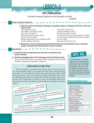 10
READING
On Education
• Greek philosophers, or thinkers,
always discussed what education
should try to do and what it should
include. Plato wrote a book called
The Republic, which is one of the
best books ever written on educa-
tion. Since those days, Greek ideas
have influenced European education,
especially secondary and university
education.
Read the passages below. Fill in the gaps with the following words:
liberal, priestly, behaviour, tier, charge, nobles, despised, network, mend,
common, organizing, programme, scriptures.
2
Consult the Pronunciation Key box and learn to pronounce the
words correctly.
1
LESSON 2LESSON 2
Pronunciation Key
Athena [¢
¾
³i:n¢]
Athenian [¢
¾
³i:nl¢n]
Egypt [
¾
i:d½lpt]
Egyptian [
¾
i:d½lp¼n]
Rome [r¢†m]
Roman [
¾
r¢†m¢n]
Sparta [
¾
spa:t¢]
Spartan [
¾
spa:t(¢)n]
China [
¾
t¼aln¢]
Chinese [¾t¼al
¾
ni:z]
Great Britain [
¾
grelt
¾
brlt(¢)n]
British [britl¼]
India [
¾
lndi¢]
Indian [
¾
lndi¢n]
a. Only the sons of ............ attended the
first Egyptian schools, which taught reading,
physical education and good ................ .
b. In China, until the 19th century, education was or-
ganized according to social classes, and consisted largely
of learning the .............. by heart.
c.InancientIndiathe................castedecidedwhatshouldbetaught
to each of the four castes, or groups, into which people were divided.
Only the priestly caste was allowed to learn the scriptures.
DISCUSSION POINTS
1
2
Match the parts to reconstruct sayings or quotations. Agree or disagree with them. Prove your
point of view.
The brighter you are, is like silver in the mine.
The object of teaching a child as being unwilling to learn.
The doors of wisdom the more you have to learn.
Wise men learn by others’ harm; is to enable him to get along without a teacher.
Learn from the skilful; he who teaches himself has a fool for a master.
Being uneducated is not as dishonourable are never shut.
Genius without education fools scarcely by their own.
Brainstorm a list of sayings and proverbs about learning and education in your native lan-
guage. Translate them and comment on their meaning.
The first teachers were fathers and mothers, but very early in the his-
tory of man children began to be taught by people other than their fathers
and mothers. It is thought that schools first started in Egypt 5,000 to 6,000
years ago and that it was the invention of writing which made them neces-
sary. Reading and writing were quite different from the skills used in every-
day life, and writing made it possible to store up knowledge which grew
with each generation. Specially trained people were therefore needed to
teach it.
Education in the Past
The fate of empires depends on the education of youth.
Aristotle
 