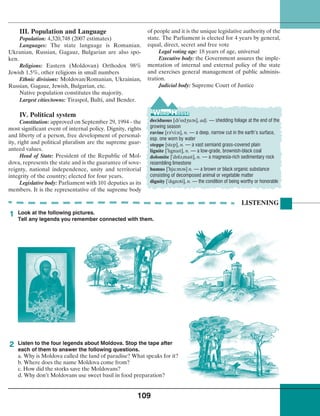 109
III. Population and Language
Population: 4,320,748 (2007 estimates)
Languages: The state language is Romanian.
Ukranian, Russian, Gagauz, Bulgarian are also spo-
ken.
Religions: Eastern (Moldovan) Orthodox 98%
Jewish 1.5%, other religions in small numbers
Ethnic divisions: Moldovan/Romanian, Ukrainian,
Russian, Gagauz, Jewish, Bulgarian, etc.
Native population constitutes the majority.
Largest cities/towns: Tiraspol, Balti, and Bender.
IV. Political system
Constitution: approved on September 29, 1994 - the
most significant event of internal policy. Dignity, rights
and liberty of a person, free development of personal-
ity, right and political pluralism are the supreme guar-
anteed values.
Head of State: President of the Republic of Mol-
dova, represents the state and is the guarantee of sove-
reignty, national independence, unity and territorial
integrity of the country; elected for four years.
Legislative body: Parliament with 101 deputies as its
members. It is the representative of the supreme body
of people and it is the unique legislative authority of the
state. The Parliament is elected for 4 years by general,
equal, direct, secret and free vote
Legal voting age: 18 years of age, universal
Executive body: the Government assures the imple-
mentation of internal and external policy of the state
and exercises general management of public adminis-
tration.
Judicial body: Supreme Court of Justice
LISTENING
Look at the following pictures.
Tell any legends you remember connected with them.
Listen to the four legends about Moldova. Stop the tape after
each of them to answer the following questions.
a. Why is Moldova called the land of paradise? What speaks for it?
b. Where does the name Moldova come from?
c. How did the storks save the Moldovans?
d. Why don’t Moldovans use sweet basil in food preparation?
1
2
deciduous [dl
¾
sld½u¢s], adj. — shedding foliage at the end of the
growing season
ravine [r¢
¾
vi:n], n. — a deep, narrow cut in the earth’s surface,
esp. one worn by water
steppe [step], n. — a vast semiarid grass-covered plain
lignite [
¾
llgnalt], n. — a low-grade, brownish-black coal
dolomite [
¾
d‡l¢¾malt], n. — a magnesia-rich sedimentary rock
resembling limestone
humus [
¾
hju:m¢s] n. — a brown or black organic substance
consisting of decomposed animal or vegetable matter
dignity [
¾
dlgn¢ti], n. — the condition of being worthy or honorable
 