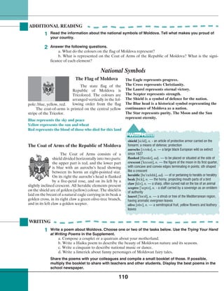 110
WRITING
Write a poem about Moldova. Choose one or two of the tasks below. Use the Trying Your Hand
at Writing Poems in the Supplement.
a. Compose a couplet or a quatrain about your motherland.
b. Write a Haiku poem to describe the beauty of Moldovan nature and its seasons.
c. Write a cinquain to describe national music or dance.
d. Write a limerick about funny personages of Moldovan fairy tales.
Share the poems with your colleagues and compile a small booklet of those. If possible,
multiply the booklet to share with teachers and other students. Display the best poems in the
school newspaper.
The Flag of Moldova
National Symbols
The Coat of Arms of the Republic of Moldova
ADDITIONAL READING
The state flag of the
Republic of Moldova is
Tricolored. The colours are
arranged vertically in the fol-
lowing order from the flag
The Eagle represents progress.
The Cross represents Christianity.
The Laurel represents eternal victory.
The Scepter represents strength.
The Shield is a symbol of defence for the nation.
The Blue head is a historical symbol representing the
continuance of Moldova as a nation.
The Star represents purity. The Moon and the Sun
represent eternity.
The Coat of Arms consists of a
shield divided horizontally into two parts:
the upper part is red, and the lower part
is blue with an aurochs’s head showing
between its horns an eight-pointed star.
On its right the aurochs’s head is flanked
by a five-petal rose, and on its left by a
slightly inclined crescent. All heraldic elements present
on the shield are of golden (yellow) colour. The shield is
laid on the breast of a natural eagle carrying in its beak a
golden cross, in its right claw a green olive-tree branch,
and in its left claw a golden scepter.
Blue represents the sky and peace
Yellow represents the sun and wheat
Red represents the blood of those who died for this land
Read the information about the national symbols of Moldova. Tell what makes you proud of
your country.
1
1
Answer the following questions.
a. What do the colours on the flag of Moldova represent?
b. What is represented on the Coat of Arms of the Republic of Moldova? What is the signi-
ficance of each element?
2
shield [si:ld], n. - an article of protective armor carried on the
forearm; a means of defense; protection
aurochs [¬:r‡ks], n. — a large black European wild ox extinct
since 1627
flanked [flænkt], adj. — to be placed or situated at the side of
crescent [
¾
kresnt], n. — the figure of the moon in its first quarter,
with concave and convex edges terminating in points; sth shaped
like a crescent
heraldic [he
¾
rældlk], adj. — of or pertaining to heralds or heraldry
beak [bi:k], n. — the horny, projecting mouth parts of a bird
claw [kl¬:], n. — a sharp, often curved nail on the toe of an animal
sceptre [
¾
sept¢], n. - a staff carried by a sovereign as an emblem
of authority
laurel [
¾
l‡r¢l], n. — a shrub or tree of the Mediterranean region,
having aromatic evergreen leaves
olive [‡llv], n. — a semitropical fruit, yellow flowers and leathery
leaves
pole: blue, yellow, red.
The coat-of-arms is printed on the central yellow
stripe of the Tricolor.
 
