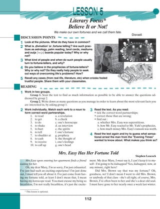 112
READING
Work in two groups.
Group 1. Scan the text to find as much information as possible to be able to answer the questions ad-
dressed by group 2.
Group 2. Write down as many questions as you manage in order to learn about the most relevant facts you
are interested in, by asking group 1.
Look at the pictures. What do they have in common?
What is ‚divination’ or ‚fortune telling’? Are such prac-
tices as astrology, palm reading, tarot cards, mediums
and ouija [
¾
wl:j¢] boards popular today? Why or why
not?
What kind of people and when do such people usually
turn to fortune-tellers, and why?
Do you believe in the prophecies of fortune-tellers?
Why or why not? Do they really help people to seek
out ways of overcoming life’s problems? How?
DISCUSSION POINTS
1
2
LESSON 5LESSON 5
We make our own fortunes and we call them fate.
Disraeli
Literary Focus*
Believe It or Not!
3
4
5
Work individually. Match each verb to a noun to
form correct word partnerships.
1. to read a. a revelation
2. to get b. a check
3. to do c. one’s horoscope
4. to shake d. an interview
5. to hurt e. the spirits
6. to tell f. one’s fortune
7. to shudder at g. prophecy
8. to cash h. the thought of
9. to receive i. one’s feelings
10. to call up g. one’s head
Read the text. As you read:
• tick the correct word partnerships;
• correct those that are wrong;
• find out :
a. whether Mrs. Easy was superstitious.
b. how Mr. Easy reacted to Mr. Yahi’s prophecies.
c. how much money Mrs. Easy’s ransom was worth.
Read the text again and try to guess what sensa-
tional arrest the man from the “Evening Times”
wanted to know about. What makes you think so?
1
2 3
4
Mrs.Easy upon entering her apartment finds a friend
waiting for her.
Oh, my dear Mary, I’m so sorry, I’m just exhausted.
I’ve just had such an exciting experience! I’m just done
out, I must tell you all about it. I’ve just come from hav-
ing my fortune told, at least I don’t mean that, I mean
having my horoscope read. You must excuse my being so
breathless, I’m not really breathless, it’s just the excite-
Mrs. Easy Has Her Fortune Told
Stephen Leacock
ment. My dear Mary, I must say it, I can’t keep it to my-
self - I’m going to be kidnapped! Yes, kidnapped, now, at
any minute, right here!
Did Mrs. Brown say that was my fortune? Oh,
goodness, no! I don’t mean I went to old Mrs. Brown,
or anybody of that class - she’s all right, of course, Mrs.
Brown, I’ve often been to her and she’s a dear old soul.
I must have gone to her nearly once a week last winter.
Recall any cases (from real life, literature, etc) when crooks fooled
trustful people. Share them with your classmates.
* This lesson is optional.
 