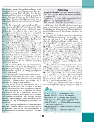 113
But she never says anything, and even what she says is
so ordinary, don’t you know. She prophesied that Henry
would live to ninety. That’s all right. I hope he does,
I’m sure, and Henry’s good as husbands go anyway. But
ninety! And after all that’s not the kind of thing you
pay to hear. Of course, she did prophesy that we’d go
to Bermuda at Easter. But that had been in the paper
anyway.
But this fortune-teller is utterly different. He’s not
just a fortune-teller. He’s a Yogi soothsayer-it’s differ-
ent, he’s Mr. Yahi-Bahi, it means a Hindu, only higher
up. You see, I know all about India because Henry and
I were on a round-the-world cruise and we had a whole
day in Bombay, and there was a Chinese gentleman on
board with us, a Mr. O-Hoo, and he’d been at Harvard
for four months and he told us all about the Hindu reli-
gion and why it is so far ahead of Christianity.
And Mr.Yahi-Bahi’s caste is on the top of all.
Would you believe? Before he came here he sat on the
top of a post for a month - with just a loin cloth on - and
just meditated. So then he came here and began cast-
ing horoscopes - that’s what it’s called - and Mary! Such
wonderful results! Do you know that he told Mrs. Faith
that something dark was hanging over her - and that
very month her chauffer left her; and he told Mrs. Gull
that there was a fate over her youngest son, the one at
college: and there was. He was sent home for drinking
at the end of the term.
Oh, he’s just wonderful. And my dear! No money!
He scorns it! You can offer it if you like just as a cour-
tesy, but he just quietly refuses. Money, to him, is just
dirt. You see his expenses are nothing; contemplation
doesn’t cost anything.
So it’s very hard to get an interview. Why, my dear, I
had to wait for ever so long. You see, I couldn’t have my
fortune told - only it is not really called that, it’s receiving
a revelation - I couldn’t receive a revelation till I was fit
to receive it - that’s part of the method.
So I had to qualify by contemplation: I had to
send in ten dollars (not to Mr. Yahi-Bahi, to Mr. Ram
Spudd, his assistant) and then contemplate for a week.
At first, it was awfully hard. I don’t mean the ten dol-
lars, that was easy, but to contemplate. You see, you
have to think of nothing. I managed to learn fairly well,
and at the end of the week I got a message, a thought
message ( it was sent by post) to tell me to send ten dol-
lars again and keep on contemplating. So I knew I had
succeeded…
After contemplating like that for four weeks I went
to see Mr. Yahi-Bahi himself for the first time. I asked
his assistant if I could see Mr. Yahi-Bahi and he said he
was in meditation, and mustn’t be disturbed. I laid down
ten dollars on a little side table - just unobtrusively, so
as not to insult him. Mr. Spudd, the assistant, waved his
hand and the ten dollars had gone! My dear, he has de-
astralized it! I saw myself. One minute it was there! and
the next gone!
So I came like that three more times and each time
Mr. Yahi-Bahi was meditating. I laid ten dollars on the
table and each time it was de-astralized! Then I got
afraid it was bad taste and might hurt his feelings — so
the next day I didn’t put any money down - and perhaps
the shock — you see it’s all subtle - the shock woke up
Mr. Yahi out of his meditation and he said he would see
me. He was such a strange-looking man, so tall and yet
he wasn’t really tall, I suppose it was his long gown, and
his eyes, so deep, like pools of molasses! He took my
hand between his, looked into my eyes and said -”You
have a soul!”, and then he said - “Dark things are im-
pending over you,” and I said, “What are they?” But he
just shook his head and was gone. I had just closed my
eyes and he vanished!
Once, when I went to him, he called up the spirits
of Napoleon, and I talked to Napoleon, behind the cur-
tain, and he asked me so queer questions; if I had an
extra key of my apartment, and he said to leave it with
Mr. Yahi. So I did, but I don’t want Napoleon coming
over at night. I said to Mr. Yahi I’d have an extra lock
put on — and just imagine, my dear, the spirit of Joan
of Arc warned me not to. I think that if Mr. Yahi gives
the key to Napoleon he will let me know.
Two days ago I got a revelation from Mr. Yahi. He
said something terrible is going to happen to Henry and
Commentary
Bermuda Isles, Bermudas — a group of islands in the Atlantic
Yogi [
¾
j¢ugl] — one who practices Yoga, a system of meditation,
exercises (India)
Parsee [
¾
p¡:
¾
sl:] — a member of a Sun-worshipping sect in India
Isis [
¾
alsls] — the Egyptian goddess of fertility
Osiris [¢u
¾
salrls] — the chief god of ancient Egypt
prophecy [
¾
pr‡flsl], n, — foretelling future events
prophesy [
¾
pr‡fl¾sal], v, — to tell what will happen
utterly [
¾
¤t¢ll], adv, — completely, totally, absolutely
cruise [kru:z], n, — journey or travel from place to place
courtesy [
¾
k‡:tlsl], n, — a polite or thoughtful act
molasses [m¢
¾
læslz], n, — a sweet, brown syrup obtained in
the process of making sugar
loincloth [
¾
l‡lnkl‡³], n, — a piece of cloth worn around the
body at the hips
impend [lm
¾
pend], v, — to be likely to happen soon
 