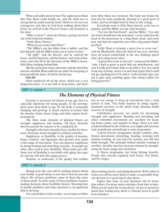 134
What a dreadful storm it was! The night was so black
that little Hans could hardly see, and the wind was so
strong that he could scarcely stand. However, he was very
courageous, and after he had been walking about three
hours, he arrived at the Doctor’s house, and knocked at
the door.
“Who is there?” cried the Doctor, putting his head
out of his bedroom window.
“Little Hans, Doctor.”
“What do you want, little Hans?”
“The Miller’s son has fallen from a ladder, and has
hurt himself, and the Miller wants you to come at once.”
“All right!” said the Doctor; and he ordered his
horse, and his big boots, and his lantern, and came down-
stairs, and rode off in the direction of the Miller’s house,
little Hans trudging behind him.
But the storm grew worse and worse, and the rain fell in
torrents, and little Hans could not see where he was going, or
keep up with the horse. At last he lost his way.
Part III
Hans wandered off on the moor, which was a very
dangerous place, as it was full of deep holes, and there
poor little Hans was drowned. His body was found the
next day by some goatherds, floating in a great pool of
water, and was brought back by them to the cottage.
Everybody went to little Hans funeral, as he was so
popular, and the Miller was the chief mourner.
“As I was his best friend”, said the Miller, “it is only
fair that I should have the best place”; so he walked at the
head of the procession in a long black cloak, and every
now and then he wiped his eyes with a big pocket-hand-
kerchief.
“Little Hans is certainly a great loss to every one”,
said the Blacksmith, when the funeral was over, and they
were all seated comfortably in the inn, drinking spiced
wine and eating sweet cakes.
“A great loss to me at any rate”, answered the Miller;
“why, I had as good as given him my wheelbarrow, and
now I really don’t know what to do with it. It is very much
in my way at home, and it is in such bad repair that I could
not get anything for it if I sold it. I will certainly take care
not to give away anything again. One always suffers for
being generous.”
Exercise is necessary for fitness at any age, but it is
especially important for young people. In the develop-
ment years from birth to age 20, the body is constantly
changing and growing. It needs exercise to ensure that
the muscles, bones, heart, lungs, and other organs devel-
op properly.
The three main elements of physical fitness are
strength, suppleness and stamina. All three elements
must be present for anyone to be completely fit.
Strength is the basic muscular force needed for move-
ment. Everyone needs strength for ordinary activities.
Suppleness, or flexibility, is the quality of muscles,
bones, tendons, and ligaments that permits your joints
a full range of movement. You can improve suppleness
by doing bending and stretching exercises. As people get
older, they tend to lose flexibility. Their joints get stiff.
Some loss of flexibility is inevitable with aging, but regu-
lar exercise will slow this aging process.
Stamina, or endurance, is the quality that enables
UNIT 3, Lesson 1
The Elements of Physical Fitness
you to use energy to keep up movements over a long
period of time. You build stamina by doing regular,
sustained exercises of the whole body. Stamina builds
reserves of strength.
Calisthenics exercises are useful for developing
strength and suppleness. Bending and stretching and
other controlled movements are excellent for keep-
ing bones, joints, and muscles in shape. Once you have
reached minimal levels of fitness, you might add exercises
such as push-ups and pull-ups to your programme.
A good exercise programme should combine calis-
thenics movements (stretching, bending, twisting) with
stamina training. As you train for stamina, you will also
build strength. The principle behind stamina training is
aerobics. Aerobic exercises increase stamina by strength-
ening the heart, lungs and circulation.
A fitness programme can bring lifelong benefits.
People who exercise regularly look better, feel better,
and live longer.
During your life, you will be making choices about
your health. A good choice is one that is best for you and
others. We all have problems, some of them big, some
of them small. To solve many of these problems requires
making decisions about healthful choices. Knowing how
to handle problems and make decisions is an important
skill to develop.
It is a good idea to have ready a set of steps to follow
UNIT 3, Lesson 2
when making choices and taking decisions. With a plan of
action you will be more likely to make a responsible long-
run decision or a good day-to-day choice.
Expect that some of your decisions will be better
than others. Everyone makes mistakes from time to time.
When you do make the wrong choice, try not to spend too
much time feeling sorry about it. Instead, learn to profit
from mistakes.
 