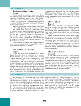 140
The Grapes and the Storks
Legend
An old legend says that once upon a time Tatars
invaded the country, robbing and ravishing everything on
their way. The Moldovan fighters, being less in number,
retreated to a fortress. The Tatars surrounded the for-
tress and tried to destroy it. The Moldovans put up a firm
resistance. The Khan then said, “Let them die of hunger;
then they will surrender.”
Soon the defenders of the fortress ran out of food
and water, and people began dying of hunger and thirst.
The fortress would have fallen if some storks living
in this place had not heard of the misfortune. The storks
gathered and discussed how to help the Moldovans. An
old stork said, “Let’s bring some grape clusters into the
fortress”. Soon all the storks began carrying grape clus-
ters into the fortress. The fighters helped themselves
to the grapes, recovered their strength, and chased the
Tatars from the country.
Since then the Moldovans have been very fond of
a stork carrying a large cluster of grapes. This symbol is
used on bottles of wine as an emblem.
How Moldova Got Its Name
Legend
A long time ago a young and strong leader named
Dragoº descended from the mountains to go hunting.
He was travelling with his men when they saw a wild bull
(zimbru) and chased after it. They followed it for a while
until the horses and their riders were exhausted. Soon
they arrived in a new and unfamiliar place, a beautiful
land with thick forests and many meadows through which
flowed a river. When they arrived at the river, Dragoº’s
favourite dog, Molda, attacked the wild bull. The strong
bull threw Molda into the river and the dog drowned.
Then Dragoº and his men killed the bull with arrows and
cut off its head. Since that time, a bull’s head has been
UNIT 6, Lesson 4
a symbol on the Moldovan flag. The river was named
Moldova and the land around it was called Roman,
refeering to Dragoº’s family roots. Eventually, Dragoº’s
people descended from the mountains and settled on that
excellent land.
The Sweet Basil
Legend
Once upon a time there was a very nice girl. One
day, it so happened that the young girl died leaving a
grieving lover after her. That year was very dry, and
because of it, all the flowers faded away. The young man
went to the grave every day. Tears and tears were shed
on the grave.
At the girl’s head began to grow a flower, which
being watered by his tears every day, grew very high
and gave off a charming scent. Since then the flower
was named sweet basil after the boy’s name. There is
a custom in Moldova to keep sweet basil in the house.
This flower is considered to be a holy one. That’s why all
the priests use it for sanctification and baptismals. It is
important to know that Moldovans do not use sweet basil
in food preparation.
The Mouth of Paradise
(Legend)
A long time ago God decided to divide the land
among the many people on the earth. He called all the
nations together and all arrived on time, except the
Moldovans who had been working late in the fields. By
the time they did arrive, all the land had been distributed
and there was not one hectare left for the Moldovans.
God felt bad about this and he gave them a piece of
heaven, so that they should live in peace. That is why
Moldova is called the “mouth of paradise”.
UNIT 6, Lesson 4
My husband - yes - of course, I’ll speak. Hullo,
Henry, what is it? Did you hear about - what are you say-
ing - my two crooks arrested - my two - why do you call
them my two? Mr.Yahi-Bahi and Mr. Spudd! But Henry,
they are not crooks - they’re Parsees! Mr. Ram Spudd
is a Bengalee and is one of the most soul men, Henry,
I’ve ever seen. Just to hear him talk lifts one up spiri-
tual. What are you laughing at? You say I should have
heard him talk today? - What do you mean? -he’s not a
Bengalee, you say, he’s just coloured and Mr. Yahi -- is
Irish - well, what’s the laugh? - What did Ram Spudd say?
He said that! Just you repeat that, Henry, - Ram Spudd
said they nearly caught the old hen! Meaning me! me! An
old hen! Well, he’s a dirty little sheep and I hope - he gets
what do you say - he’ll get five years? I hope so! - but not
poor Mr. Yahi; he’s all Irish - oh, he laughed too! What!
an old hen - “I hope he gets ten.”
 