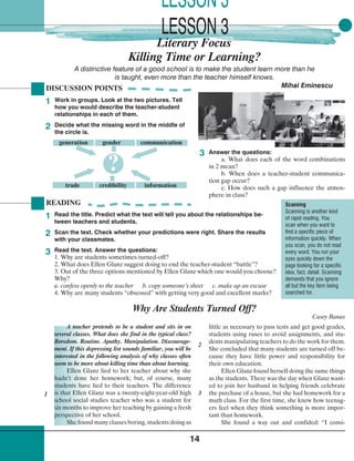 14
Killing Time or Learning?
DISCUSSION POINTS
Work in groups. Look at the two pictures. Tell
how you would describe the teacher-student
relationships in each of them.
Decide what the missing word in the middle of
the circle is.
1
2
3
Why Are Students Turned Off?
Casey Banas
A teacher pretends to be a student and sits in on
several classes. What does she find in the typical class?
Boredom. Routine. Apathy. Manipulation. Discourage-
ment. If this depressing list sounds familiar, you will be
interested in the following analysis of why classes often
seem to be more about killing time than about learning.
Ellen Glanz lied to her teacher about why she
hadn’t done her homework; but, of course, many
students have lied to their teachers. The difference
is that Ellen Glanz was a twenty-eight-year-old high
school social studies teacher who was a student for
six months to improve her teaching by gaining a fresh
perspective of her school.
She found many classes boring, students doing as
A distinctive feature of a good school is to make the student learn more than he
is taught, even more than the teacher himself knows.
Mihai Eminescu
Answer the questions:
a. What does each of the word combinations
in 2 mean?
b. When does a teacher-student communica-
tion gap occur?
c. How does such a gap influence the atmos-
phere in class?
generation gender communication
trade credibility information
?
READING
Read the title. Predict what the text will tell you about the relationships be-
tween teachers and students.
Scan the text. Check whether your predictions were right. Share the results
with your classmates.
Read the text. Answer the questions:
1. Why are students sometimes turned-off?
2. What does Ellen Glanz suggest doing to end the teacher-student “battle”?
3. Out of the three options mentioned by Ellen Glanz which one would you choose?
Why?
a. confess openly to the teacher b. copy someone’s sheet c. make up an excuse
4. Why are many students “obsessed” with getting very good and excellent marks?
1
2
3
1
little as necessary to pass tests and get good grades,
students using ruses to avoid assignments, and stu-
dents manipulating teachers to do the work for them.
She concluded that many students are turned off be-
cause they have little power and responsibility for
their own education.
Ellen Glanz found herself doing the same things
as the students. There was the day when Glanz want-
ed to join her husband in helping friends celebrate
the purchase of a house, but she had homework for a
math class. For the first time, she knew how teenag-
ers feel when they think something is more impor-
tant than homework.
She found a way out and confided: “I consi-
2
3
Scanning
Scanning is another kind
of rapid reading. You
scan when you want to
find a specific piece of
information quickly. When
you scan, you do not read
every word. You run your
eyes quickly down the
page looking for a specific
idea, fact, detail. Scanning
demands that you ignore
all but the key item being
searched for.
Literary Focus
LESSON 3
LESSON 3
 