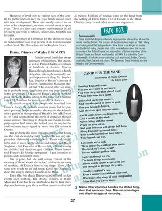 Culture
and Civilization
Culture
and Civilization
Culture
and Civilization
37
20 pence. Millions of pounds went to the fund from
the selling of Elton John’s CD of Candle in the Wind.
Charity concerts and other events are organized.
Hundreds of royal visits to various parts of the coun-
try for public functions keep the royal family in close touch
with new development. These are usually centred on an
event of local importance, or some national event, or sport
event. There are also royal concert performances in aid
of charity and visits to schools, universities, hospitals and
factories.
It is customary at Christmas for the Queen to speak
on radio and television to all people of the Commonwealth
as their head. The Queen lives in Buckingham Palace.
Diana, Princess of Wales (1961-1997)
Britain’s royal family has always
embraced philanthropy. The Queen,
as well as Prince Charles, are patrons
of hundreds of charities. Princess
Diana, though, transformed a family
obligation into a phenomenally suc-
cessful personal calling. Mr. Stephen
Lee, director of Britain’s Institute of
Charity Fundraising Managers stat-
ed that “Her overall effect on char-
ity is probably more significant than any other person’s
in the 20th
century.” The sale of Diana’s dresses only (the
most profitable charity action in the history of Christies)
raised $3.25 million for cancer and AIDS charities.
If you talk to most of the people who benefited from
Diana’s charity, they will not mention money but her per-
sonal gestures. People remember the way she shook hands
with a patient at the opening of Britain’s first AIDS ward
in 1987 and helped dispel the myth of contagion through
casual contact. Travelling to Angola and Bosnia to cam-
paign against land mines, she helped pave the way for the
anti-land mine treaty signed by more than 120 nations in
Ottawa.
But probably the most powerful thing about Diana
was the trust she could set with people. She was very sim-
ple in her relationship with everybody. “Diana had this gift
to be able to meet people and sit and listen”, said Roger
Singleton, chief Executive of Bernardo’s, a British charity
for disabled and disadvantaged children. Diana herself
told France’s Le Monde newspaper “I pay attention to
people, and I remember them.”
She is gone, but she will always remain in the
memory of those whom she helped and in the memory
of mankind. At Diana’s funeral the singer Elton John
sang new words to an old song: Good bye, England’s
Rose, the song is entitled Candle in the Wind.
Even after her death Diana’s goodwill and tireless
efforts keep working. The Diana, Princess of Wales
Memorial Fund has been established. In the first three
days one business gave three million pounds and a child
CANDLE IN THE WIND
In memory of Diana Spencer
By Elton John
Goodbye England’s rose.
May you ever grow in our heart.
You were the grace that placed itself
Where lines were torn apart.
You called out to our country,
And you whispered to those in pain.
Now you belong to heaven,
And the stars spell out your name.
And it seems to me you lived your life
Like a candle in the wind:
Never fading with the sunset
When the rain set in.
And your footsteps will always fall here,
Along England’s greenest hills:
Your candle burned out long before
Your legend ever will.
Loveliness we’ve lost;
These empty days without your smile.
This torch we’ll always carry
For our nation’s golden child.
And even though we try,
The truth brings us to tears;
All our words cannot express the joy
You brought us through the years.
Goodbye England’s rose,
From a country lost without your soul,
Who’ll miss the wings of your compassion
More than you’ll ever know.
Commonwealth
Once the British Empire included a large number of countries all over the
world ruled by Britain. The process of decolonization began in 1947. Many
countries gained their independence. Now there is no longer an empire.
But the British ruling classes tried not to lose influence over the former
colonies of the British Empire. An association of former members of the
British Empire and Britain was founded in 1949. It is called the Com-
monwealth. It includes many countries such as Ireland, Sudan, Canada,
Australia, New Zealand and others. The Queen of Great Britain is also the
Head of the Commonwealth.
Name other countries besides the United King-
dom that are monarchies. Discuss advantages
and disadvantages of monarchy.
3
 