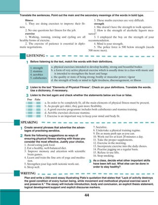 44
fitness
1. They are doing exercises to improve their fit-
ness.
2. No one questions her fitness for the job.
exercise
1. Walking, running, rowing and cycling are all
healthy forms of exercise.
2. The exercise of patience is essential in diplo-
matic negotiations.
3. These maths exercises are very difficult.
strength
1. She doesn’t have the strength to walk upstairs.
2. How is the strength of alcoholic liquors mea-
sured?
3. I employed the boy on the strength of your
recommendation.
4. Mind is your strength.
5. The police force is 500 below strength (needs
500 more men).
Translate the sentences. Point out the main and the secondary meanings of the words in bold type.
1
2
3
SPEAKING
LISTENING
Before listening to the text, match the words with their definitions.
1. strength
2. stamina
4. aerobics
5. calisthenics
a. physical exercises intended to develop healthy, strong and beautiful bodies
b. a form of very active physical exercise which is usually done in a class with music and
is intended to strengthen the heart and lungs
c. the quality or state of being strong; bodily or muscular power; vigour
d. the strength of body or mind to fight tiredness, discouragement, or illness
1
2 Listen to the text “Elements of Physical Fitness”. Check on your definitions. Translate the words.
Use a dictionary, if necessary.
Listen to the text again and check whether the statements below are true or false.
True False
a. In order to be completely fit, all the main elements of physical fitness must be present.
b. As people get older, they gain more flexibility.
c. A good exercise programme includes both calisthenics and stamina training.
d. Aerobic exercises decrease stamina.
f. Exercise is an important way to keep your mind and body fit.
3
WRITING
Plan and write a 250-word essay illustrating Plato’s quotation that states that “Lack of activity destroys
the good condition of every human being, while movement and methodical physical exercise save it
and preserve it.” The essay will include introduction, body and conclusion, an explicit thesis statement,
logical development/support and explicit discourse markers.
Create several phrases that advertise the advan-
tages of practising aerobics.
Rank the following suggestions as ways of
ensuring physical fitness starting with those you
consider the most effective. Justify your choice.
1. Avoid eating junk food.
2. Eat a healthy, well-balanced diet.
3. Improve memory and attention with scientific
brain games.
4. Learn and train the fine arts of yoga and medita-
tion.
5. Strengthen your legs with isotonic work out.
6. Sleep well.
7. Socialize.
8. Undertake a physical training regime.
9. Do as many push ups as you can.
10. Work out for at least 20 minutes a day.
11. Take the proper supplements.
12. Exercise in the morning.
13. Incorporate exercise into the daily chores.
14. Practise jogging on a regular basis.
15. Refuse to use lifts.
16. Stop smoking.
As a class, decide what other important skills
have been left out. What else can be done in
order to stay healthy?
 