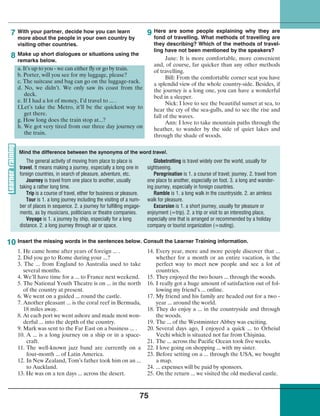 75
With your partner, decide how you can learn
more about the people in your own country by
visiting other countries.
Make up short dialogues or situations using the
remarks below.
a. It’s up to you - we can either fly or go by train.
b. Porter, will you see for my luggage, please?
c. The suitcase and bag can go on the luggage-rack.
d. No, we didn’t. We only saw its coast from the
deck.
e. If I had a lot of money, I’d travel to ... .
f.Let’s take the Metro, it’ll be the quickest way to
get there.
g. How long does the train stop at...?
h. We got very tired from our three day journey on
the train.
Here are some people explaining why they are
fond of travelling. What methods of travelling are
they describing? Which of the methods of travel-
ling have not been mentioned by the speakers?
Jane: It is more comfortable, more convenient
and, of course, far quicker than any other methods
of travelling.
Bill: From the comfortable corner seat you have
a splendid view of the whole country-side. Besides, if
the journey is a long one, you can have a wonderful
bed in a sleeper.
Nick: I love to see the beautiful sunset at sea, to
hear the cry of the sea-gulls, and to see the rise and
fall of the waves.
Ann: I love to take mountain paths through the
heather, to wander by the side of quiet lakes and
through the shade of woods.
7
8
9
Insert the missing words in the sentences below. Consult the Learner Training information.
Mind the difference between the synonyms of the word travel.
10
The general activity of moving from place to place is
travel. It means making a journey, especially a long one in
foreign countries, in search of pleasure, adventure, etc.
Journey is travel from one place to another, usually
taking a rather long time.
Trip is a course of travel, either for business or pleasure.
Tour is 1. a long journey including the visiting of a num-
ber of places in sequence. 2. a journey for fulfilling engage-
ments, as by musicians, politicians or theatre companies.
Voyage is 1. a journey by ship, especially for a long
distance. 2. a long journey through air or space.
Globetrotting is travel widely over the world, usually for
sightseeing.
Peregrination is 1. a course of travel; journey. 2. travel from
one place to another, especially on foot. 3. a long and wander-
ing journey, especially in foreign countries.
Ramble is 1. a long walk in the countryside. 2. an aimless
walk for pleasure.
Excursion is 1. a short journey, usually for pleasure or
enjoyment (=trip). 2. a trip or visit to an interesting place,
especially one that is arranged or recommended by a holiday
company or tourist organization (=outing).
1. He came home after years of foreign ... .
2. Did you go to Rome during your ...?
3. The ... from England to Australia used to take
several months.
4. We’ll have time for a ... to France next weekend.
5. The National Youth Theatre is on ... in the north
of the country at present.
6. We went on a guided ... round the castle.
7. Another pleasant ... is the coral reef in Bermuda,
18 miles away.
8. At each port we went ashore and made most won-
derful ... into the depth of the country.
9. Mark was sent to the Far East on a business ... .
10. A ... is a long journey on a ship or in a space-
craft.
11. The well-known jazz band are currently on a
four-month ... of Latin America.
12. In New Zealand, Tom’s father took him on an ...
to Auckland.
13. He was on a ten days ... across the desert.
14. Every year, more and more people discover that ...
whether for a month or an entire vacation, is the
perfect way to meet new people and see a lot of
countries.
15. They enjoyed the two hours ... through the woods.
16. I really got a huge amount of satisfaction out of fol-
lowing my friend’s ... online.
17. My friend and his family are headed out for a two -
year ... around the world.
18. They do enjoy a ... in the countryside and through
the woods.
19. The ... of the Westminster Abbey was exciting.
20. Several days ago, I enjoyed a quick ... to Orheiul
Vechi which is situated not far from Chişinău.
21. The ... across the Pacific Ocean took five weeks.
22. I love going on shopping ... with my sister.
23. Before setting on a ... through the USA, we bought
a map.
24. ... expenses will be paid by sponsors.
25. On the return ... we visited the old medieval castle.
 
