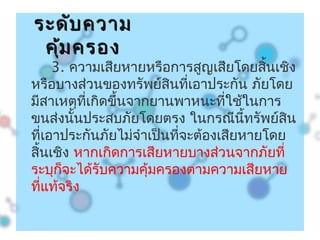 3. ความเสียหายหรือการสูญเสียโดยสิ้นเชิง
หรือบางส่วนของทรัพย์สินที่เอาประกัน ภัยโดย
มีสาเหตุที่เกิดขึ้นจากยานพาหนะที่ใช้ในการ
ขนส่งนั้นประสบภัยโดยตรง ในกรณีนี้ทรัพย์สิน
ที่เอาประกันภัยไม่จำาเป็นที่จะต้องเสียหายโดย
สิ้นเชิง หากเกิดการเสียหายบางส่วนจากภัยที่
ระบุก็จะได้รับความคุ้มครองตามความเสียหาย
ที่แท้จริง
ระดับความระดับความ
คุ้มครองคุ้มครอง
 