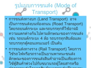 รูปแบบการขนส่ง (Mode of
Transport)
• การขนส่งทางบก (Land Transport) อาจ
เป็นการขนส่งบนท้องถนน (Road Transport)
โดยรถยนต์กระบะ และรถบรรทุกที่ใช้อาจมี
ความแตกต่างกันไปตามลักษณะของการขนส่ง
เช่น รถยนต์กระบะ 4 ล้อ รถบรรทุกสิบล้อและ
รถบรรทุกตู้คอนเทนเนอร์ เป็นต้น
• การขนส่งทางราง (Rail Transport) โดยการ
ใช้รถไฟหรือรถรางเป็นยานพาหนะขนส่ง
ลักษณะของการขนส่งสินค้าอาจเป็นเพียงการ
ใช้ตู้สินค้าพ่วงไปกับขบวนรถผู้โดยสารหรือ
 