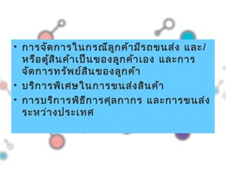 • การจัดการในกรณีลูกค้ามีรถขนส่ง และ/
หรือตู้สินค้าเป็นของลูกค้าเอง และการ
จัดการทรัพย์สินของลูกค้า
• บริการพิเศษในการขนส่งสินค้า
• การบริการพิธีการศุลกากร และการขนส่ง
ระหว่างประเทศ
 