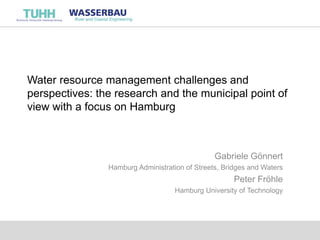 Water resource management challenges and
perspectives: the research and the municipal point of
view with a focus on Hamburg
Gabriele Gönnert
Hamburg Administration of Streets, Bridges and Waters
Peter Fröhle
Hamburg University of Technology
 
