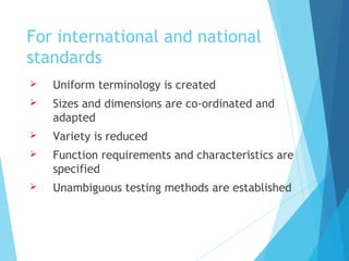 For international and national
standards
 Uniform terminology is created
 Sizes and dimensions are co-ordinated and
adapted
 Variety is reduced
 Function requirements and characteristics are
specified
 Unambiguous testing methods are established
 