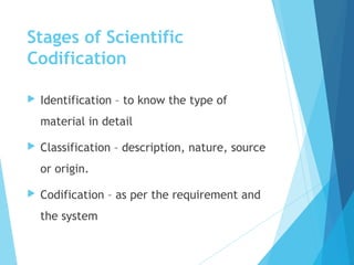 Stages of Scientific
Codification
 Identification – to know the type of
material in detail
 Classification – description, nature, source
or origin.
 Codification – as per the requirement and
the system
 