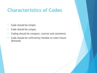 Characteristics of Codes
 Code should be simple.
 Code should be unique.
 Coding should be compact, concise and consistent.
 Code should be sufficiently flexible to meet future
demands
 