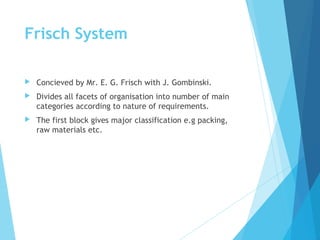 Frisch System
 Concieved by Mr. E. G. Frisch with J. Gombinski.
 Divides all facets of organisation into number of main
categories according to nature of requirements.
 The first block gives major classification e.g packing,
raw materials etc.
 