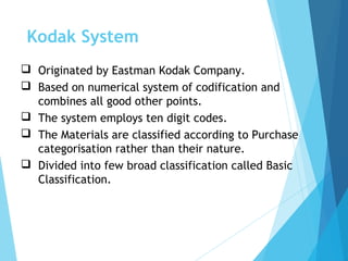  Originated by Eastman Kodak Company.
 Based on numerical system of codification and
combines all good other points.
 The system employs ten digit codes.
 The Materials are classified according to Purchase
categorisation rather than their nature.
 Divided into few broad classification called Basic
Classification.
Kodak System
 
