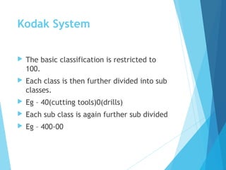 Kodak System
 The basic classification is restricted to
100.
 Each class is then further divided into sub
classes.
 Eg – 40(cutting tools)0(drills)
 Each sub class is again further sub divided
 Eg – 400-00
 