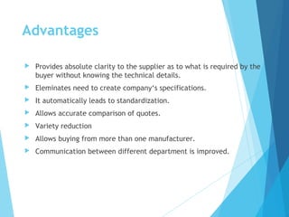 Advantages
 Provides absolute clarity to the supplier as to what is required by the
buyer without knowing the technical details.
 Eleminates need to create company‘s specifications.
 It automatically leads to standardization.
 Allows accurate comparison of quotes.
 Variety reduction
 Allows buying from more than one manufacturer.
 Communication between different department is improved.
 