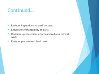 Continued…
 Reduces inspection and quality costs.
 Ensures interchangability of parts.
 Routinises procurement efforts and reduces clerical
work.
 Reduces procurement lead time.
 
