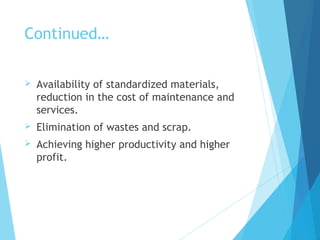Continued…
 Availability of standardized materials,
reduction in the cost of maintenance and
services.
 Elimination of wastes and scrap.
 Achieving higher productivity and higher
profit.
 