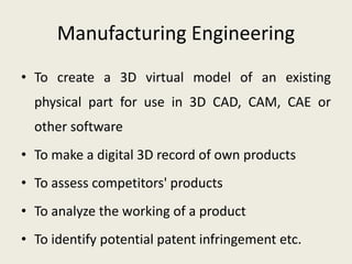 Manufacturing Engineering
• To create a 3D virtual model of an existing
physical part for use in 3D CAD, CAM, CAE or
other software
• To make a digital 3D record of own products
• To assess competitors' products
• To analyze the working of a product
• To identify potential patent infringement etc.
 