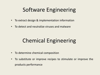 Software Engineering
• To extract design & implementation information
• To detect and neutralize viruses and malware
• To determine chemical composition
• To substitute or improve recipes to stimulate or improve the
products performance
Chemical Engineering
 