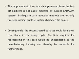 • The large amount of surface data generated from the fast
3D digitizers is not easily modeled by current CAD/CAM
systems. Inadequate data reduction methods are not only
time consuming, but lose surface characteristic points.
• Consequently, the reconstructed surfaces could lose their
true shape in the design cycle. The time required for
reprocessing in this case would be unacceptable to the
manufacturing industry and thereby be unusable for
further steps.
 