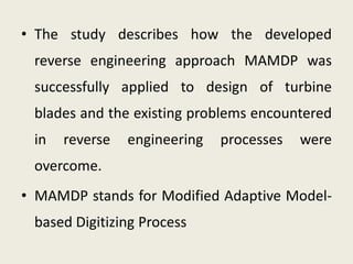 • The study describes how the developed
reverse engineering approach MAMDP was
successfully applied to design of turbine
blades and the existing problems encountered
in reverse engineering processes were
overcome.
• MAMDP stands for Modified Adaptive Model-
based Digitizing Process
 