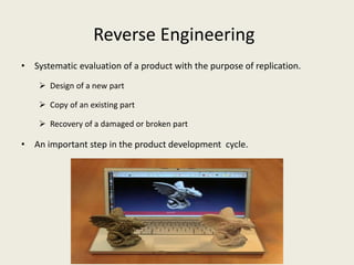 Reverse Engineering
• Systematic evaluation of a product with the purpose of replication.
 Design of a new part
 Copy of an existing part
 Recovery of a damaged or broken part
• An important step in the product development cycle.
 
