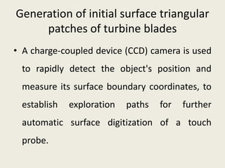 Generation of initial surface triangular
patches of turbine blades
• A charge-coupled device (CCD) camera is used
to rapidly detect the object's position and
measure its surface boundary coordinates, to
establish exploration paths for further
automatic surface digitization of a touch
probe.
 