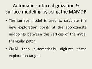 Automatic surface digitization &
surface modeling by using the MAMDP
• The surface model is used to calculate the
new exploration points at the approximate
midpoints between the vertices of the initial
triangular patch.
• CMM then automatically digitizes these
exploration targets
 
