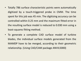 • Totally 786 surface characteristic points were automatically
digitized by a touch-triggered probe in CMM. The time
spent for this job was 45 min. The digitizing accuracy can be
controlled within 0.25 mm and the maximum fitted error in
the resulting surface model is reduced to 0.030 mm using a
least-squares fitting method.
• To generate a complete CAD surface model of turbine
blades, the individual surface models generated from the
MAMDP have to be merged, according to their geometric
relationship. (Using CAD/CAM package ANVIL5000)
 
