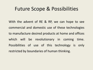 Future Scope & Possibilities
With the advent of RE & RP, we can hope to see
commercial and domestic use of these technologies
to manufacture desired products at home and offices
which will be revolutionary in coming time.
Possibilities of use of this technology is only
restricted by boundaries of human thinking.
 