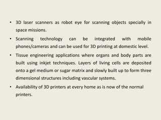 • 3D laser scanners as robot eye for scanning objects specially in
space missions.
• Scanning technology can be integrated with mobile
phones/cameras and can be used for 3D printing at domestic level.
• Tissue engineering applications where organs and body parts are
built using inkjet techniques. Layers of living cells are deposited
onto a gel medium or sugar matrix and slowly built up to form three
dimensional structures including vascular systems.
• Availability of 3D printers at every home as is now of the normal
printers.
 