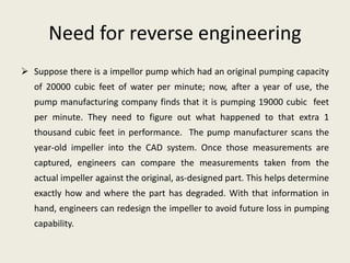 Need for reverse engineering
 Suppose there is a impellor pump which had an original pumping capacity
of 20000 cubic feet of water per minute; now, after a year of use, the
pump manufacturing company finds that it is pumping 19000 cubic feet
per minute. They need to figure out what happened to that extra 1
thousand cubic feet in performance. The pump manufacturer scans the
year-old impeller into the CAD system. Once those measurements are
captured, engineers can compare the measurements taken from the
actual impeller against the original, as-designed part. This helps determine
exactly how and where the part has degraded. With that information in
hand, engineers can redesign the impeller to avoid future loss in pumping
capability.
 