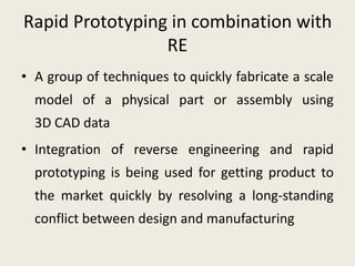 Rapid Prototyping in combination with
RE
• A group of techniques to quickly fabricate a scale
model of a physical part or assembly using
3D CAD data
• Integration of reverse engineering and rapid
prototyping is being used for getting product to
the market quickly by resolving a long-standing
conflict between design and manufacturing
 