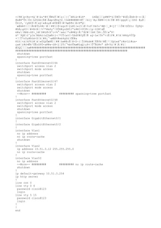 >/ð#“p<Rs>¤Q´#!àu*#Y“Ñ#üÝ“W“ç:“|{¯ã#ià<#ì®* ú4Áã“““p#W9*ü“Ü#Ü<^#òË:ÂhÐ<Þ~±¦Ä“
#à##ªÕt“Ó±“LÒ§ûb{Ë#“Åàp<Øõq?d¸
!óå####W#>#Ý`“b1j¨#µ“ÈØ#<>)k“Ü#“#õ“ggg4“¿“Zõò #µ@“
ÔóìP,`<yB49“ð“aÿ“«#oµ#¬êÜ@#Ô“#!¾ø@ðv“À<H"Q“
´æ#Aêõ““““Ã¤#ÏL¤#)“#““#¥1}@<xgz9“2z#î}«(5¦Ø“¢nP“Uè¢o²#Æ·“_#<j?¨““Ô#!öÔZtr ÜýñQ-
#ßÄ;q¤O÷“#¤À<B““%7*#áôyº“UÕ¥#yzô®ÌJªz##?+VCð<:{p·±2#!áÊ
ë#a“À#â¬óE>_h#“Þ#üð<Þºc<¾°“aéz“ªu###ÿ|Å“ºÀf#““b#¦Í#<.ÛÓ“w°8!
ä*¨9QE“ó¯yJs“NâAù(uÇûøÀ<(¬“*CÛ(aó?·¶ådV#fýÊ“Ñ aý~Le“Ún°<(È{F#¸
#!ã“k#dy%ÙÍþ
×““Î7nYµ#ßóà<D“h“#H¡¯¬øBÁ%#wä4gûù“ÒË#a
®Iö“<à}hF6l#“á“«ÒLþÕæÞÉ““##“òø#@cÈ“@<D~}“Îò#ááé#“ÝÃYb“®È“¹“§þL«ã°i#à<Lì#&x-
çaè“ì#&¼Ñk^ÚÊrSPÒ+a##w¬§@<j“2T{¯½áöÕkæ#LqQ|ç8<“Ô°Ã£#n" áð<Vç“#“Á“#ï“
Æ3QÇ“““±æ#######################################################################
#####################################################################
shutdown
spanning-tree portfast
!
interface FastEthernet0/46
switchport access vlan 2
switchport mode access
shutdown
spanning-tree portfast
!
interface FastEthernet0/47
switchport access vlan 2
switchport mode access
shutdown
--More-- ######### ######### spanning-tree portfast
!
interface FastEthernet0/48
switchport access vlan 2
switchport mode access
shutdown
spanning-tree portfast
!
interface GigabitEthernet0/1
!
interface GigabitEthernet0/2
!
interface Vlan1
no ip address
no ip route-cache
shutdown
!
interface Vlan2
ip address 10.51.3.12 255.255.255.0
no ip route-cache
!
interface Vlan53
no ip address
--More-- ######### ######### no ip route-cache
shutdown
!
ip default-gateway 10.51.3.254
ip http server
!
line con 0
line vty 0 4
password cisco@123
login
line vty 5 15
password cisco@123
login
!
!
end
 
