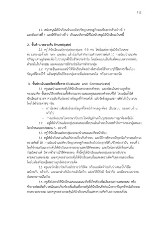 411
1.4 สนับสนุนให้นักเรียนนาแนวคิดปรัชญาเศรษฐกิจพอเพียงจากตัวอย่างที่ 7
และตัวอย่างที่ 8 และใช้ตัวอย่างที่ 9 เป็นแนวคิดกรณีที่ไม่สนับสนุนให้นักเรียนเป็นหนี้
2. ขั้นสารวจตรวจค้น (Investigate)
2.1 ครูให้นักเรียนแบ่งกลุ่มย่อยกลุ่มละ 4-5 คน โดยในแต่ละกลุ่มมีนักเรียนคละ
ความสามารถทั้งเก่ง กลาง และอ่อน แล้วร่วมกันทากิจกรรมสารวจตรวจค้นที่ 10 การน้อมนาแนวคิด
ปรัชญาเศรษฐกิจพอเพียงไปประยุกต์ใช้ในชีวิตประจาวัน โดยมีคะแนนเป็นทีมทั้งคะแนนจากการตอบ
คาถามในใบกิจกรรม และคะแนนการมีส่วนร่วมในการทางานกลุ่ม
2.2 ครูกระตุ้นและแนะนาให้นักเรียนคิดอย่างอิสระโดยใช้หลายๆวิธีในการเชื่อมโยง
ข้อมูลที่โจทย์ให้ แล้วสรุปเป็นวิธีของกลุ่มตามที่แต่ละคนสนใจ หรือตามความถนัด
3. ขั้นประเมินและติดต่อสื่อสาร (Evaluate and Communicate)
3.1 ครูแนะนาและกระตุ้นให้นักเรียนตรวจสอบคาตอบ และประเมินความถูกต้อง
ของแนวคิด ขั้นตอนวิธีการคิดรวมทั้งพิจารณาความสมเหตุสมผลของคาตอบที่ได้ โดยเน้นย้าให้
นักเรียนสารวจหาความสัมพันธ์ระหว่างข้อมูลที่กาหนดให้ แล้วจัดข้อมูลและการคิดให้เป็นระบบ
โดยใช้คาถามต่างๆ เช่น
- การโยงความสัมพันธ์ของข้อมูลที่โจทย์กาหนดถูกต้อง เป็นระบบ และครบถ้วน
หรือไม่
- การเปลี่ยนประโยคภาษาเป็นประโยคสัญลักษณ์ในรูปของสมการถูกต้องหรือไม่
3.2 ครูให้นักเรียนแต่ละกลุ่มระดมสมองเพื่อประเมินคาตอบในการทากิจกรรมของกลุ่มตนเอง
โดยกาหนดเวลาประมาณ 5 - 10 นาที
3.3 ครูให้นักเรียนแต่ละกลุ่มออกมานาเสนอแนวคิดหน้าห้อง
3.4 ครูให้นักเรียนร่วมกันอภิปรายเกี่ยวกับคาตอบ และวิธีการคิดจากปัญหาในกิจกรรมสารวจ
ตรวจค้นที่ 10 การน้อมนาแนวคิดปรัชญาเศรษฐกิจพอเพียงไปประยุกต์ใช้ในชีวิตประจาวัน ตอนที่ 1
โดยใช้การเสริมแรงกระตุ้นให้นักเรียนอาสาออกมาแสดงวิธีคิดของตน และเปิดโอกาสให้เพื่อนคนอื่น
ร่วมวิเคราะห์ วิพากษ์วิจารณ์วิธีคิดของตน ทั้งนี้ครูให้นักเรียนแต่ละกลุ่มออกมาอภิปราย
ตามความเหมาะสม และครูคอยช่วยกระตุ้นให้นักเรียนคนอื่นแสดงความคิดกับผลงานของเพื่อน
โดยไม่ต้องกังวลเรื่องความถูกผิดของความคิด
3.5 ครูและนักเรียนร่วมกันอภิปรายว่าวิธีคิด หรือแนวคิดที่ร่วมกันนาเสนอนั้นวิธีใด
เหมือนกัน คล้ายกัน และแตกต่างกันในประเด็นใดบ้าง แต่ละวิธีมีข้อดี ข้อจากัด และมีความเหมาะสม
กันสถานการณ์ใดบ้าง
3.6 ครูเปิดโอกาสให้นักเรียนเสนอแนะแนวคิดที่เกี่ยวข้องเพิ่มเติมตามความเหมาะสม หรือ
ซักถามประเด็นที่น่าสนใจและเกี่ยวข้องเพิ่มเติมเพื่อกระตุ้นให้นักเรียนคิดต่อเนื่องจากปัญหาที่พบในกิจกรรม
ตามความเหมาะสม และครูคอยช่วยกระตุ้นให้นักเรียนคนอื่นแสดงความคิดกับผลงานของเพื่อน
 