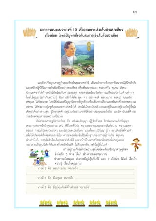 420
เอกสารแนะแนวทางที่ 10 เรื่องสมการเชิงเส้นตัวแปรเดียว
เรื่องย่อย โจทย์ปัญหาเกี่ยวกับสมการเชิงเส้นตัวแปรเดียว
แนวคิดปรัชญาเศรษฐกิจพอเพียงในพระราชดาริ เป็นหลักการเพื่อการพัฒนาคนให้มีหลักคิด
และหลักปฏิบัติในการดาเนินชีวิตอย่างพอเพียง เพื่อพัฒนาตนเอง ครอบครัว ชุมชน สังคม
ประเทศชาติให้ก้าวหน้าไปพร้อมกับความสมดุล ตลอดจนพร้อมรับต่อการเปลี่ยนแปลงในด้านต่าง ๆ
โดยใช้คุณธรรมกากับความรู้ เป็นการฝึกให้คิด พูด ทา อย่างพอดี พอเหมาะ พอควร บนหลัก
เหตุผล ไม่ประมาท โดยใช้สติและปัญญาในทางที่ถูกต้องเพื่อเพิ่มทางเลือกและพัฒนาศักยภาพของแต่
ละคน ให้สามารถอุ้มชูตัวเองและครอบครัวได้ โดยไม่เบียดเบียนตัวเองและผู้อื่นและอยู่ร่วมกับผู้อื่นใน
สังคมได้อย่างสงบสุข รู้รักสามัคคี อยู่ร่วมกับธรรมชาติได้อย่างสมดุลและยั่งยืน และมีค่านิยมที่ดีงาม
ร่วมรักษาคุณค่าของความเป็นไทย
หัวใจของเศรษฐกิจพอเพียง คือ สติและปัญญา ผู้รู้จักตัวเอง ฝึกฝนตนจนเกิดปัญญา
สามารถตระหนักถึงคุณธรรม เช่น หิริโอตตัปปะ ความละอายและเกรงกลัวต่อบาป ความเมตตา
กรุณา การไม่เบียดเบียนใคร และไม่เบียดเบียนโลก รวมทั้งการมีปัญญารู้ว่า อะไรคือสิ่งที่ควรทา
เพื่อให้เกิดผลดีทั้งต่อตนและผู้อื่น ความพอเพียงจึงเป็นพื้นฐานของการอยู่ร่วมกัน ที่ทุกคน
ต่างคานึงถึง การตัดสินใจเลือกกระทาสิ่งที่ดี และหน้าที่ในการสร้างพฤติกรรมนั้นๆอยู่เสมอ
จนกลายเป็นอุปนิสัยที่ดีและทาโดยอัตโนมัติ ไม่ลังเลสงสัยว่าทาไมผู้อื่นไม่ทา
การอยู่ร่วมกันอย่างมีความสุขโดยยึดหลักปรัชญาเศรษฐกิจพอเพียง
ซึ่งมีหลัก 3 ห่วง ได้แก่ ห่วงความพอประมาณ
ห่วงความมีเหตุผล ห่วงการมีภูมิคุ้มกันที่ดี และ 2 เงื่อนไข ได้แก่ เงื่อนไข
ความรู้ เงื่อนไขคุณธรรม
ห่วงที่ 1 คือ พอประมาณ หมายถึง ………………………………………………………………….……
………………………………………………………………………………………………………………………………..……………
ห่วงที่ 2 คือ มีเหตุผล หมายถึง ……………………………………………………………………………..
…………………………………….………………………………………………………………………………………………………..
ห่วงที่ 3 คือ มีภูมิคุ้มกันที่ดีในตัวเอง หมายถึง …………………………………………………………
…………………………………………………………………………………………………………………………………..………….
 