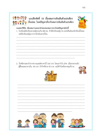 432
แบบฝึกหัดที่ 10 เรื่องสมการเชิงเส้นตัวแปรเดียว
เรื่องย่อย โจทย์ปัญหาเกี่ยวกับสมการเชิงเส้นตัวแปรเดียว
จงแสดงวิธีคิด เขียนสมการและหาคาตอบของสมการจากโจทย์ปัญหาต่อไปนี้
1. โรงเรียนมีนักเรียนชายหญิงรวมกัน 480 คน ถ้ามีนักเรียนหญิง 55 เปอร์เซ็นต์ของนักเรียนทั้งหมด
จะมีนักเรียนหญิงมากกว่านักเรียนชายกี่คน
…………………………………………………………………………………………………………………………………………………
…………………………………………………………………………………………………………………………………………………
…………………………………………………………………………………………………………………………………………………
…………………………………………………………………………………………………………………………………………………
…………………………………………………………………………………………………………………………………………………
…………………………………………………………………………………………………………………………………………………
…………………………………………………………………………………………………………………………………………………
……………………………………………………………………………………………………………………………
2. ปูาศรีสานตะกร้าจากหวายและติดราคาไว้ 100 บาท โดยเอากาไร 25% เมื่อขายขายจริง
ผู้ซื้อขอลดราคาเป็น 90 บาท ถ้าปูาศรีขาย 90 บาท จะได้กาไรหรือขาดทุนกี่บาท
………………………………………………………………………………………………………………………………………………
………………………………………………………………………………………………………………………………………………
………………………………………………………………………………………………………………………………………………
………………………………………………………………………………………………………………………………………………
………………………………………………………………………………………………………………………………………………
………………………………………………………………………………………………………………………………………………
………………………………………………………………………………………………………………………………………………
………………………………………………………………………………………………………………………………………………
………………………………………………………………………………………………………………………………………………
…………………………………………………………………………………………………..………………
 