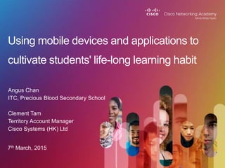 Angus Chan
ITC, Precious Blood Secondary School
Clement Tam
Territory Account Manager
Cisco Systems (HK) Ltd
Using mobile devices and applications to
cultivate students' life-long learning habit
7th March, 2015
 