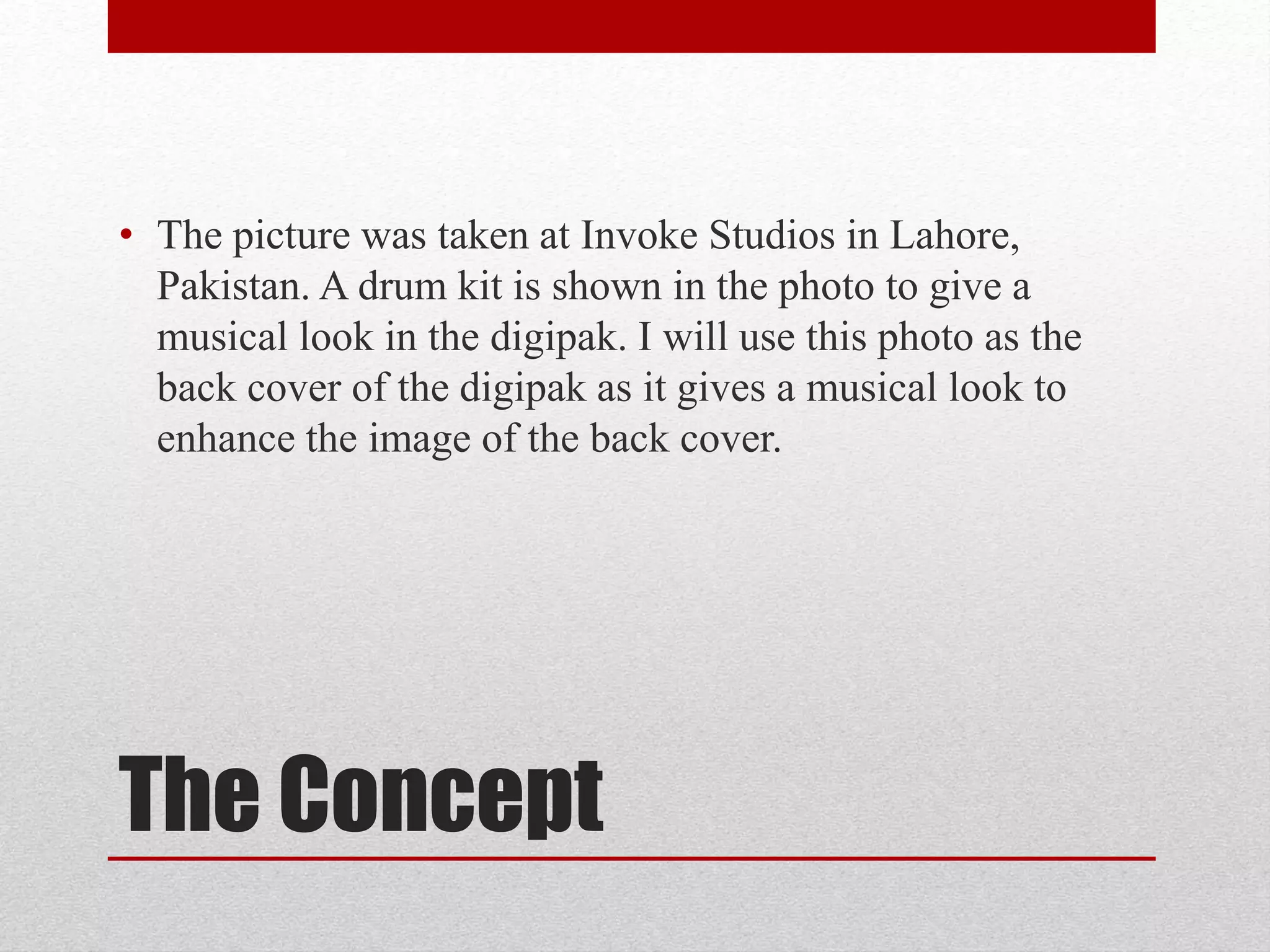 The Concept
• The picture was taken at Invoke Studios in Lahore,
Pakistan. A drum kit is shown in the photo to give a
musical look in the digipak. I will use this photo as the
back cover of the digipak as it gives a musical look to
enhance the image of the back cover.