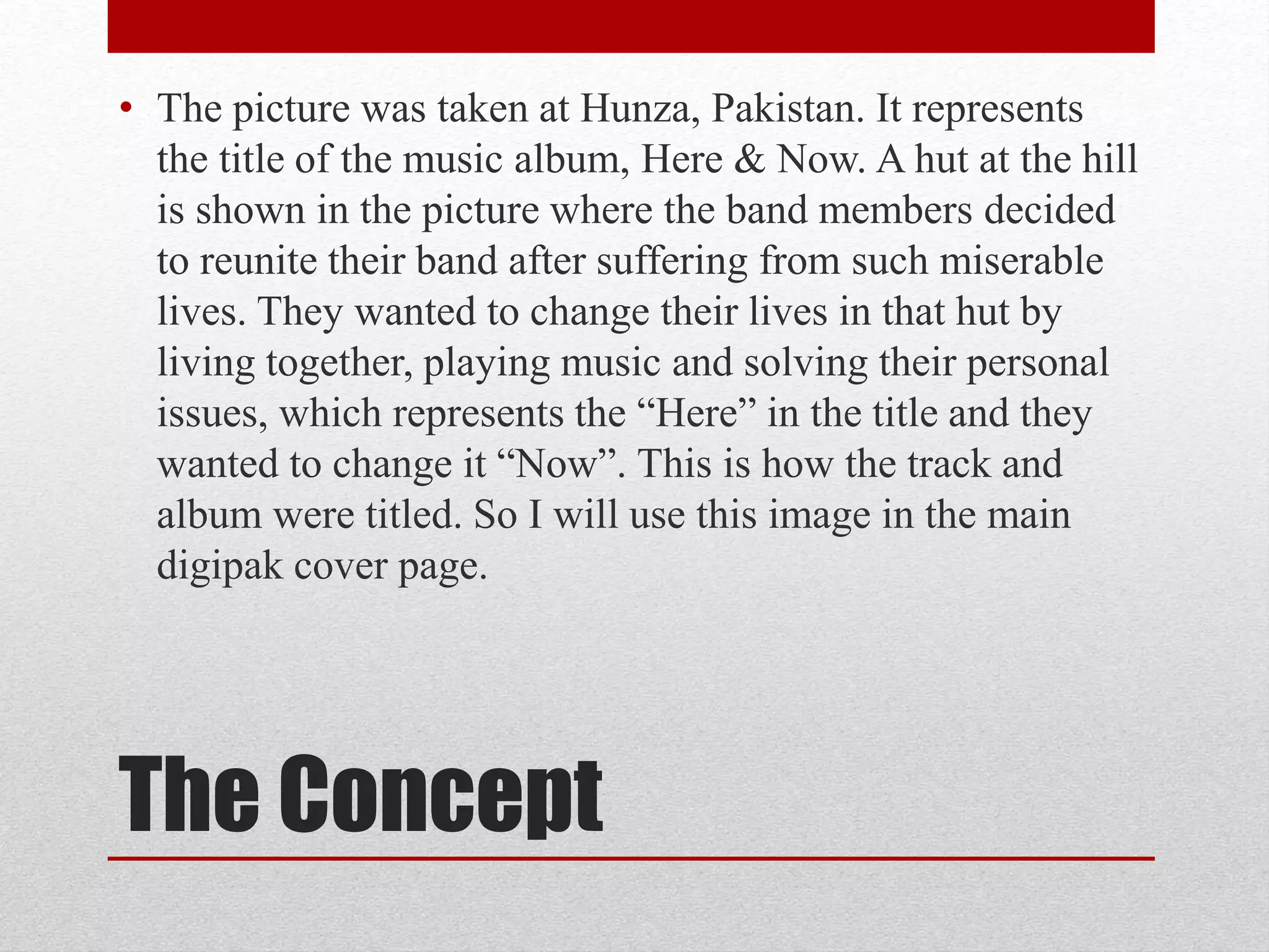The Concept
• The picture was taken at Hunza, Pakistan. It represents
the title of the music album, Here & Now. A hut at the hill
is shown in the picture where the band members decided
to reunite their band after suffering from such miserable
lives. They wanted to change their lives in that hut by
living together, playing music and solving their personal
issues, which represents the “Here” in the title and they
wanted to change it “Now”. This is how the track and
album were titled. So I will use this image in the main
digipak cover page.