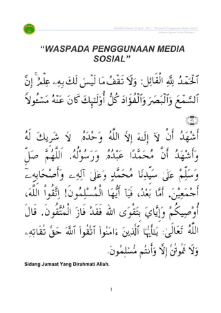 Khutbah Jumaat 10 April 2015: “Waspada Penggunaan Media Sosial”
Jabatan Agama Islam Selangor
1
“WASPADA PENGGUNAAN MEDIA
SOSIAL”
:


‫ﹾ‬‫ﻥ‬‫ﹶ‬‫ﺃ‬ ‫ﺪ‬‫ﻬ‬‫ﺷ‬‫ﹶ‬‫ﺃ‬‫ﻩ‬‫ﺪ‬‫ﺣ‬‫ﻭ‬ ‫ﻪ‬‫ﱠ‬‫ﻠ‬‫ﺍﻟ‬‫ﻭ‬‫ﻚ‬‫ﹺﻳ‬‫ﺮ‬‫ﺷ‬‫ﻪ‬‫ﹶ‬‫ﻟ‬
‫ﻩ‬‫ﺪ‬‫ﺒ‬‫ﻋ‬ ‫ﺍ‬‫ﺪ‬‫ﻤ‬‫ﺤ‬‫ﻣ‬ ‫ﱠ‬‫ﻥ‬‫ﹶ‬‫ﺃ‬ ‫ﺪ‬‫ﻬ‬‫ﺷ‬‫ﹶ‬‫ﺃ‬‫ﻭ‬‫ﻭ‬ّ‫ﹺ‬‫ﻞ‬‫ﺻ‬ ‫ﻢ‬‫ﻬ‬‫ﱠ‬‫ﻠ‬‫ﹶﻟ‬‫ﺍ‬ .‫ﻪ‬‫ﹸ‬‫ﻟ‬‫ﻮ‬‫ﺳ‬‫ﺭ‬‫ﻭ‬
‫ﻢ‬ّ‫ﻠ‬‫ﺳ‬‫ﻭ‬‫ﺪ‬‫ﻤ‬‫ﺤ‬‫ﻣ‬ ‫ﺎ‬‫ﻧ‬‫ﺪ‬ّ‫ﹺ‬‫ﻴ‬‫ﺳ‬‫ﻭ‬‫ﻪ‬‫ﻟ‬‫ﺁ‬‫ﹶ‬‫ﺃ‬‫ﻭ‬‫ﹺﻪ‬‫ﺑ‬‫ﺎ‬‫ﺤ‬‫ﺻ‬
‫ﻦ‬‫ﻴ‬‫ﻌ‬‫ﻤ‬‫ﺟ‬‫ﹶ‬‫ﺃ‬.‫ﺂ‬‫ﻴ‬‫ﹶ‬‫ﻓ‬ ،‫ﺪ‬‫ﻌ‬‫ﺑ‬ ‫ﺎ‬‫ﻣ‬‫ﹶ‬‫ﺃ‬!‫ﹶ‬‫ﻥ‬‫ﻮ‬‫ﻤ‬‫ﻠ‬‫ﺴ‬‫ﻤ‬‫ﹾ‬‫ﻟ‬‫ﺍ‬ ‫ﺎ‬‫ﻬ‬‫ﻳ‬‫ﹶ‬‫ﺃ‬،‫ﻪ‬‫ﱠ‬‫ﻠ‬‫ﺍﻟ‬ ‫ﹾ‬‫ﺍ‬‫ﹸﻮ‬‫ﻘ‬‫ﺗ‬‫ﺍ‬
‫ﻮ‬‫ﹾ‬‫ﻘ‬‫ﺘ‬‫ﹺ‬‫ﺑ‬ ‫ﻱ‬‫ﺎ‬‫ﻳ‬‫ﹺ‬‫ﺇ‬‫ﻭ‬ ‫ﻢ‬‫ﹸ‬‫ﻜ‬‫ﻴ‬‫ﺻ‬‫ﻭ‬‫ﹸ‬‫ﺃ‬‫ﹶ‬‫ﻝ‬‫ﹶﺎ‬‫ﻗ‬ .‫ﹶ‬‫ﻥ‬‫ﹸﻮ‬‫ﻘ‬‫ﺘ‬‫ﻤ‬‫ﹾ‬‫ﻟ‬‫ﺍ‬ ‫ﺯ‬‫ﹶﺎ‬‫ﻓ‬ ‫ﺪ‬‫ﹶ‬‫ﻘ‬‫ﹶ‬‫ﻓ‬ ‫ﺍﷲ‬ ‫ﻯ‬
‫ﻪ‬‫ﱠ‬‫ﻠ‬‫ﺍﻟ‬:
.
Sidang Jumaat Yang Dirahmati Allah.
 