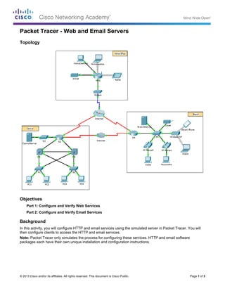© 2013 Cisco and/or its affiliates. All rights reserved. This document is Cisco Public. Page 1 of 3
Packet Tracer - Web and Email Servers
Topology
Objectives
Part 1: Configure and Verify Web Services
Part 2: Configure and Verify Email Services
Background
In this activity, you will configure HTTP and email services using the simulated server in Packet Tracer. You will
then configure clients to access the HTTP and email services.
Note: Packet Tracer only simulates the process for configuring these services. HTTP and email software
packages each have their own unique installation and configuration instructions.
 