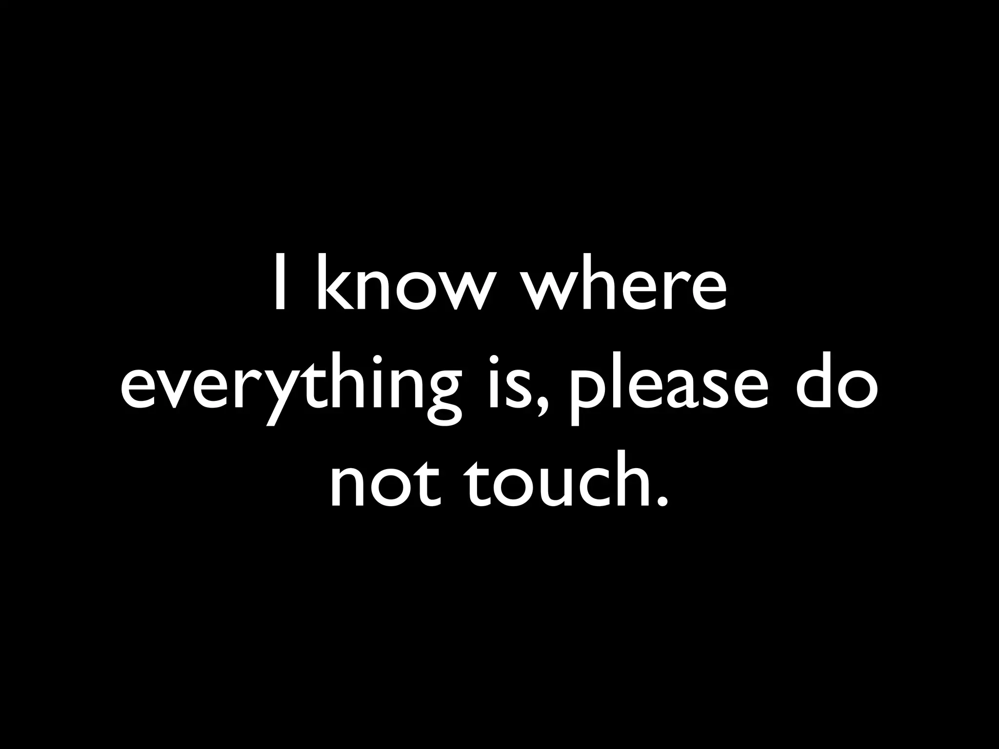 I know where
everything is, please do
not touch.
