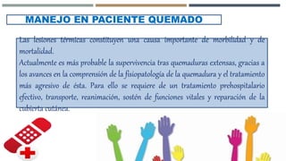 MANEJO EN PACIENTE QUEMADO
Las lesiones térmicas constituyen una causa importante de morbilidad y de
mortalidad.
Actualmente es más probable la supervivencia tras quemaduras extensas, gracias a
los avances en la comprensión de la fisiopatología de la quemadura y el tratamiento
más agresivo de ésta. Para ello se requiere de un tratamiento prehospitalario
efectivo, transporte, reanimación, sostén de funciones vitales y reparación de la
cubierta cutánea.
 