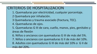 CRITERIOS DE HOSPITALIZACION
1. Quemaduras por electricidad, cualquier porcentaje.
2 Quemadura por inhalación.
3 Quemaduras y trauma asociado (fractura, TEC).
4. Quemaduras de ojos.
5. Quemaduras G III de cara, cuello, manos, pies, genitales y
áreas de flexión
6. Niños o ancianos con quemaduras G III de más del 5%.
7. Niños o ancianos con quemaduras G II de más del 10%.
8. Adultos con quemaduras G III de más del 10% o G II de
más del 20%.
 