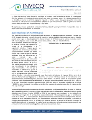 Centro de Investigaciones Económicas (CIE)
Informe Económico Mensual.
Abril 2015
www.invecq.com | Tel: 5435 – 8492 / 0467 | Info@invecq.com 7
Es decir que debido a estos fenómenos descriptos el impuesto a las ganancias ha perdido su característica
distintiva, la de ser un impuesto progresivo, es decir, que grave con mayores tasas a los ingresos mayores. Cómo
se describió, en cuanto se comienza a pagar el impuesto se lo hace a tasas altas y con pequeños incrementos
nominales se salta a tasas superiores hasta el extremo de que entre comenzar a tributar y tributar a la tasa
máxima del 35 % hagan falta aproximadamente 5.000 pesos.
De aquí es que resulte quizás tanto o más importante que discutir y corregir el mínimo no imponible, hacer lo
propio con la estructura de tasas de tributación.
EL PROBLEMA DE LA INFORMALIDAD
Una aparente anomalía en las estadísticas oficiales se observa en la evolución sectorial del salario. Desde el año
2012, el salario del sector informal, aún siendo menor en valores absolutos, ha crecido más que en el sector
privado formal y que en el sector público. En el tercer trimestre de 2014 interanual los salarios nominales crecían
32% interanual para el sector privado, 36% para el sector público, y 43% para el sector informal.
Difícil de explicar, teniendo en cuenta que
es el sector formal el que cuenta con la
ventaja de la sindicalización y la
negociación colectiva. Tampoco puede
explicarse este fenómeno por aumentos
excepcionalmente elevados del salario
mínimo vital y móvil, en caso de que este
funcionara como una referencia para el
sector informal, ya que
independientemente de que eso suceda,
el aumento de este fue de solo 33% para
el mismo periodo (III-2013 a III-2014).
Una posible lectura es interpretarlo como
una informalización de los trabajadores
mejor remunerados, a la vez que la
informalidad se reduce en los grupos de
ingreso más bajo. Esto se corresponde
con un achicamiento de la brecha entre
salarios formales e informales, pero no debido a una disminución de la brecha de ingresos. Si bien dentro de la
Encuesta Permanente de Hogares no se discrimina por ingreso individual, usando el nivel educativo como
representación del percentil de ingresos, se ve que entre el 2007 y el 2013 el número de ocupados sin aportes
jubilatorios (como representación de informalidad) en el grupo “primaria incompleta” pasó de 300.000 a 188.000;
en el grupo “universitario completo” pasó de 265.000 a 224.000, y en el “secundario completo” de 591.000 a
710.000. Es decir, mientras la informalidad aumentó en los ocupados de estratos medio-altos de ingreso, en los
más bajo disminuyó.
Si bien desde las estadísticas oficiales no se difunden directamente cifras de informalidad, si se toman los datos de
la Encuesta Permanente de Hogares en cuanto a la tasa de ocupación, asalarización, y aportes jubilatorios, puede
deducirse que al tercer trimestre del 2003 el 40% de los ocupados se encontraban en una situación de
informalidad, sin ningún tipo de aportes. Esto representaba casi 5 millones de personas, que no contribuían a
través de su trabajo a su propia jubilación. Según la más reciente información oficial, correspondiente al cuarto
trimestre del 2013, esa cifra hoy sería del 33%, representando cerca de 4 millones de ocupados. El resultado es
modesto luego de más de 10 años de recuperación. Si bien el aumento del empleo en el período 2003-2007 se
basó fundamentalmente en la creación de empleo formal, un núcleo duro de trabajo poco productivo presenta una
particularmente fuerte resistencia a las políticas públicas empleadas hasta ahora.
 